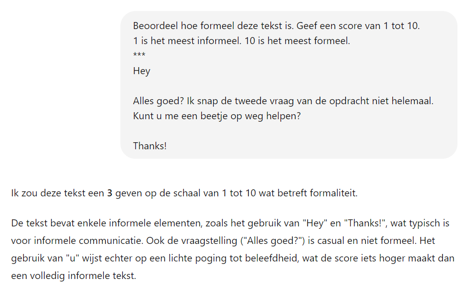 Het beeld toont een chat waarin iemand vraagt om de formaliteit van een bepaalde tekst te beoordelen op een schaal van 1 tot 10, met uitleg over de betekenis van de scores. De tekst zelf begint met een informele begroeting ("Hey") en bevat andere informele elementen, zoals "Alles goed?" en "Thanks!". Onder de tekst wordt een beoordeling gegeven, met een score van 3, en wordt uitgelegd dat de tekst enkele informele elementen bevat, maar ook een poging bevat tot beleefdheid door het gebruik van "u", wat de score iets verhoogt.