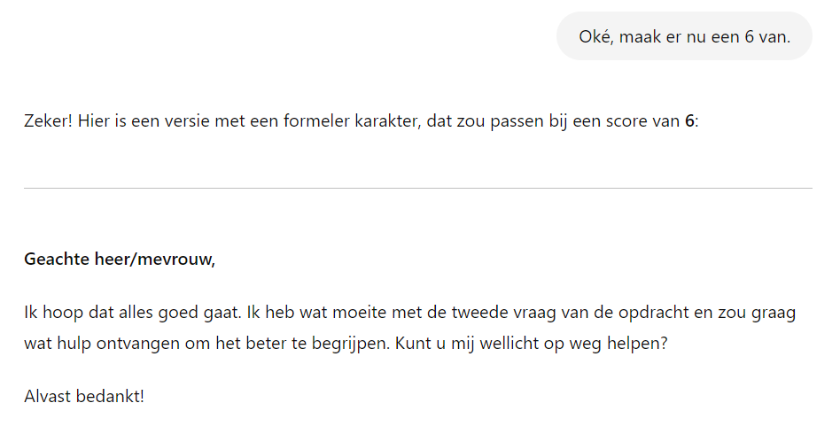 Het beeld toont een conversatie waarin iemand vraagt om een tekst aan te passen naar een formeler niveau, met als doel een score van 6 te bereiken op de formalisiteitsschaal. Vervolgens wordt een herschreven versie gepresenteerd, die begint met een formele aanhef ("Geachte heer/mevrouw,"). De tekst bevat beleefde zinnen zoals "Ik hoop dat alles goed gaat" en "Kunt u mij wellicht op weg helpen?", wat bijdraagt aan de formele toon en duidelijk maakt dat de schrijver om hulp vraagt.