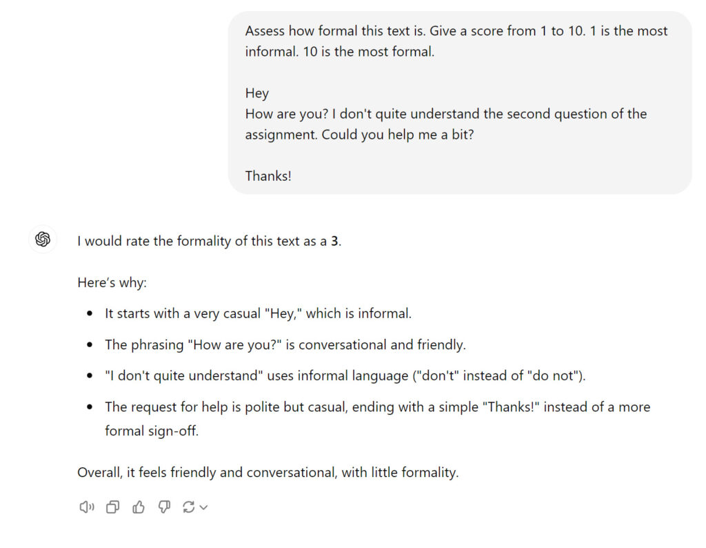 An AI chatbot interface where the user asks for a formality assessment of a given text: **User:** Assess how formal this text is. Give a score from 1 to 10. 1 is the most informal. 10 is the most formal. "Hey, How are you? I don't quite understand the second question of the assignment. Could you help me a bit? Thanks!" **AI:** I would rate the formality of this text as a 3. Here’s why: - It starts with a very casual "Hey," which is informal. - The phrasing "How are you?" is conversational and friendly. - "I don't quite understand" uses informal language ("don't" instead of "do not"). - The request for help is polite but casual, ending with a simple "Thanks!" instead of a more formal sign-off. Overall, it feels friendly and conversational, with little formality.