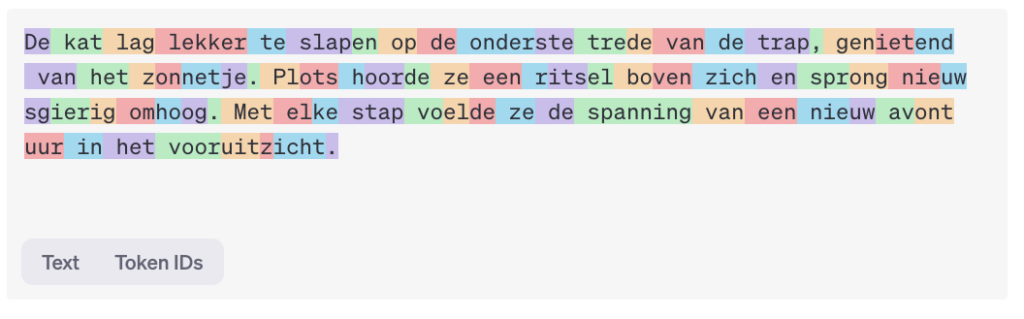 Screenshot van een tekstverwerkingsinterface waarin een zin in het Nederlands staat: "De kat lag lekker te slapen op de onderste trede van de trap, genietend van het zonnetje. Plots hoorde ze een ritsel boven zich en sprong nieuw sguierig omhoog. Met elke stap voelde ze de spanning van een nieuw avont uur in het vooruitzicht." De tekst is gekleurd met verschillende tinten om de afzonderlijke woorden of zinnen te markeren. Er zijn ook knoppen voor "Text" en "Token IDs" onderaan de afbeelding, die waarschijnlijk verwijzen naar de opties voor het weergeven van de tekst of de bijbehorende identificaties.